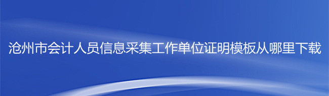 滄州市會計人員信息采集工作單位證明模板從哪里下載?