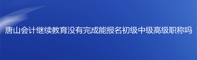 唐山市會計繼續教育沒有完成,能報名初級中級高級職稱考試嗎?