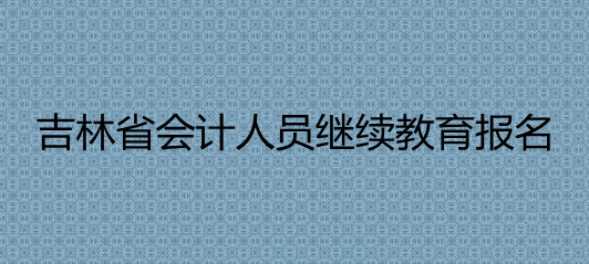 吉林省2024年會計專業技術人員繼續教育工作的通知 吉林省2024年會計專業技術人員繼續教育工作的通知