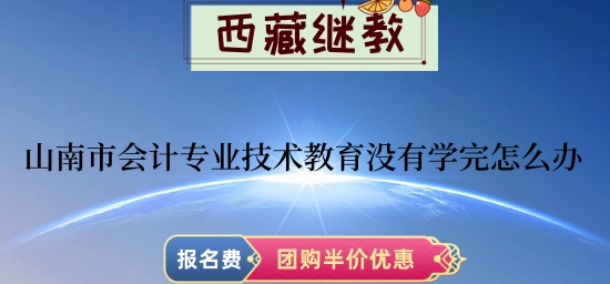 山南市2024年會計專業技術教育沒有學完怎么辦 山南市2024年會計專業技術教育沒有學完怎么辦